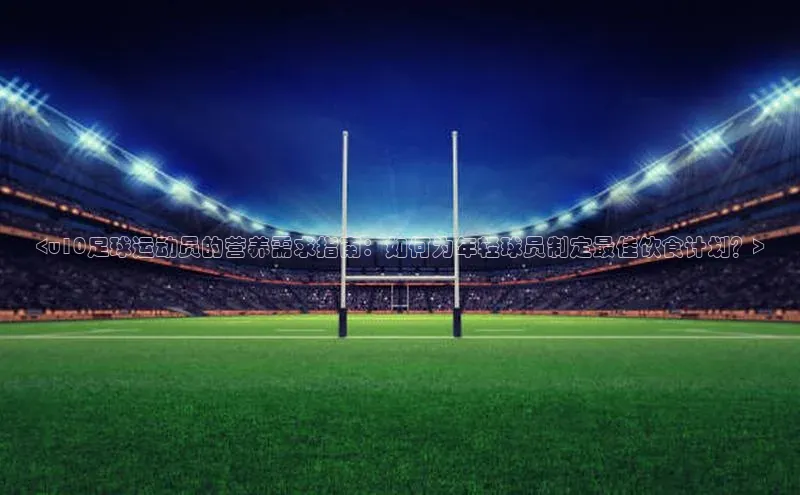 门徒平台注册登录百度安全社区<u10足球运动员的营养需求指南：如何为年轻球员制定最佳饮食计划？>