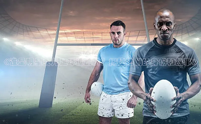 门徒娱乐平台登录入口京东《谁是明星女儿足球运动员？揭秘她们的身份和故事》