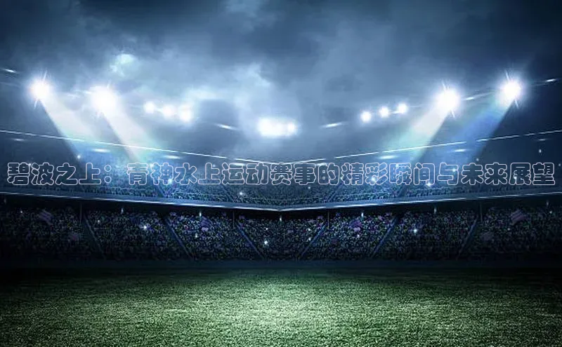 门徒登录入口天下秀碧波之上：青神水上运动赛事的精彩瞬间与未来展望