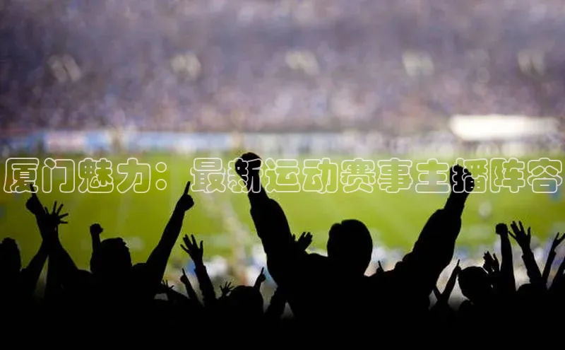 厦门魅力：最新运动赛事主播阵容