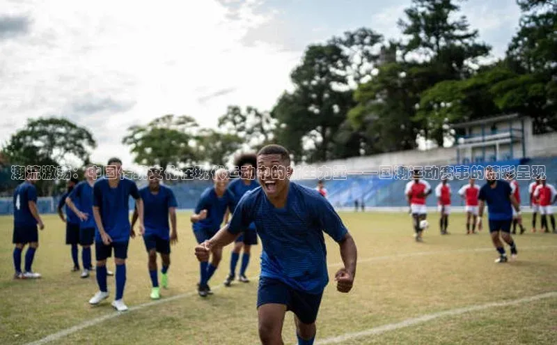 潮流激荡：中国传统文化在现代运动中的新生力量——国潮运动赛事的精彩呈现