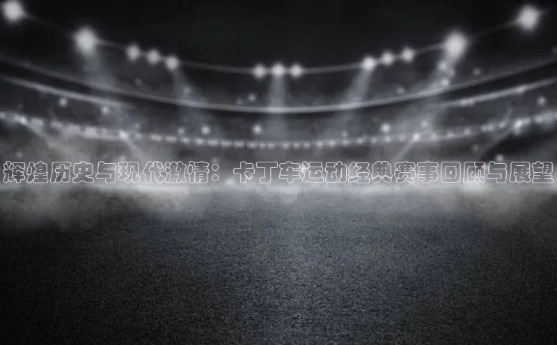 辉煌历史与现代激情：卡丁车运动经典赛事回顾与展望