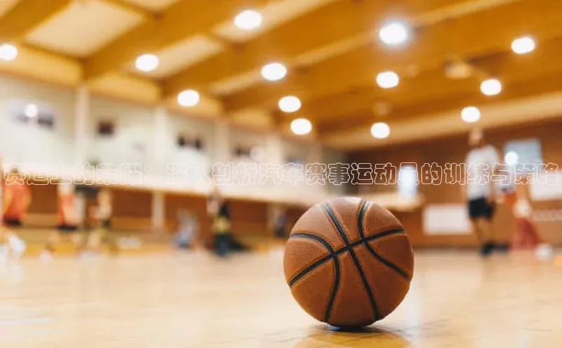 赛道上的荣耀：深入剖析汽车赛事运动员的训练与策略