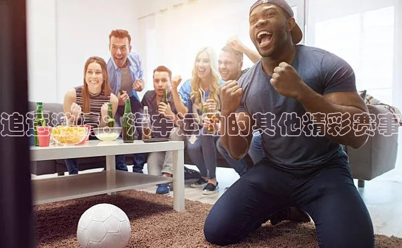 追逐激情：汽车运动的其他精彩赛事