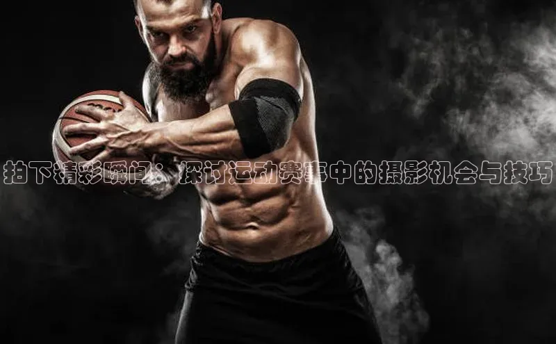 拍下精彩瞬间：探讨运动赛事中的摄影机会与技巧